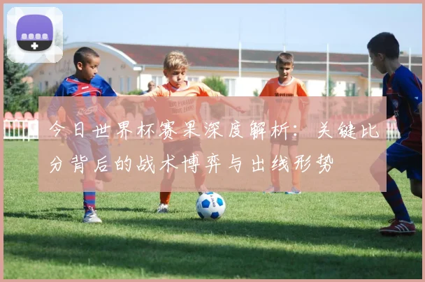 今日世界杯赛果深度解析：关键比分背后的战术博弈与出线形势