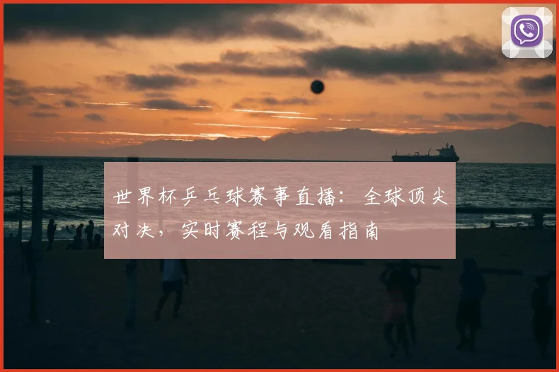 世界杯乒乓球赛事直播:全球顶尖对决,实时赛程与观看指南