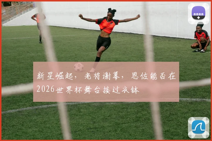新星崛起，老将谢幕，恩佐能否在2026世界杯舞台接过衣钵