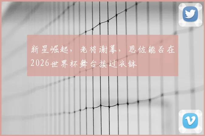 新星崛起,老将谢幕,恩佐能否在2026世界杯舞台接过衣钵